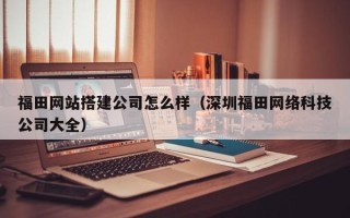 合肥福田网站搭建公司怎么样（深圳福田网络科技公司大全）