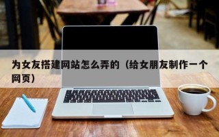合肥为女友搭建网站怎么弄的（给女朋友制作一个网页）