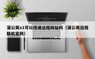 合肥蒲公英x1可以搭建远程网站吗（蒲公英远程联机官网）