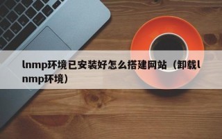 合肥lnmp环境已安装好怎么搭建网站（卸载lnmp环境）